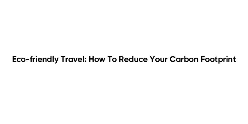 Eco-friendly Travel: How To Reduce Your Carbon Footprint