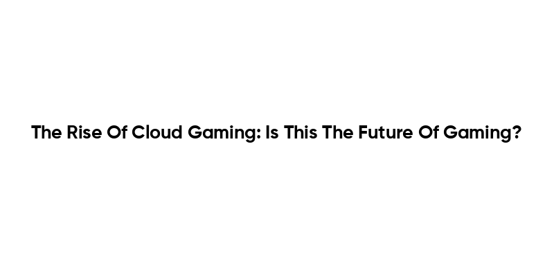 The Rise Of Cloud Gaming: Is This The Future Of Gaming?